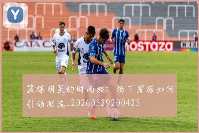 篮球明星的时尚经：场下穿搭如何引领潮流_20260529200425