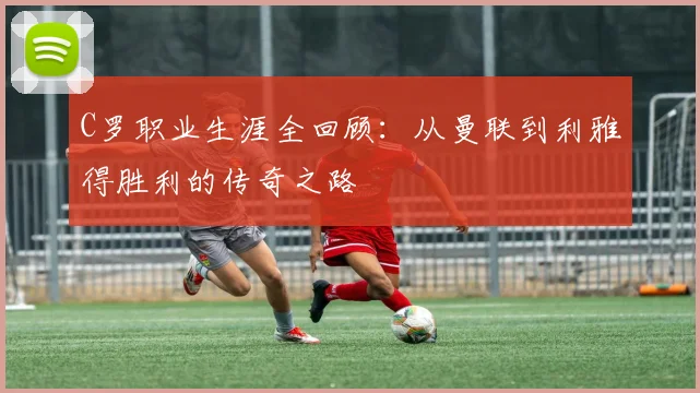 C罗职业生涯全回顾：从曼联到利雅得胜利的传奇之路
