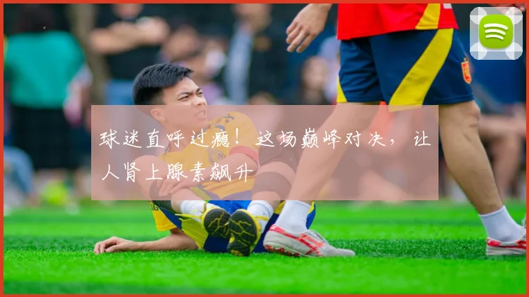 球迷直呼过瘾！这场巅峰对决，让人肾上腺素飙升