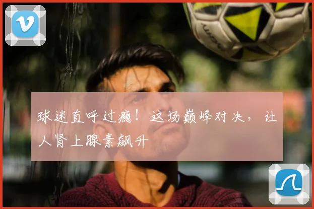 球迷直呼过瘾！这场巅峰对决，让人肾上腺素飙升