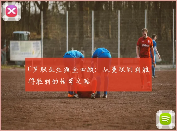 C罗职业生涯全回顾：从曼联到利雅得胜利的传奇之路
