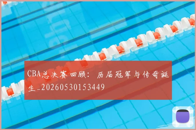 CBA总决赛回顾：历届冠军与传奇诞生_20260530153449