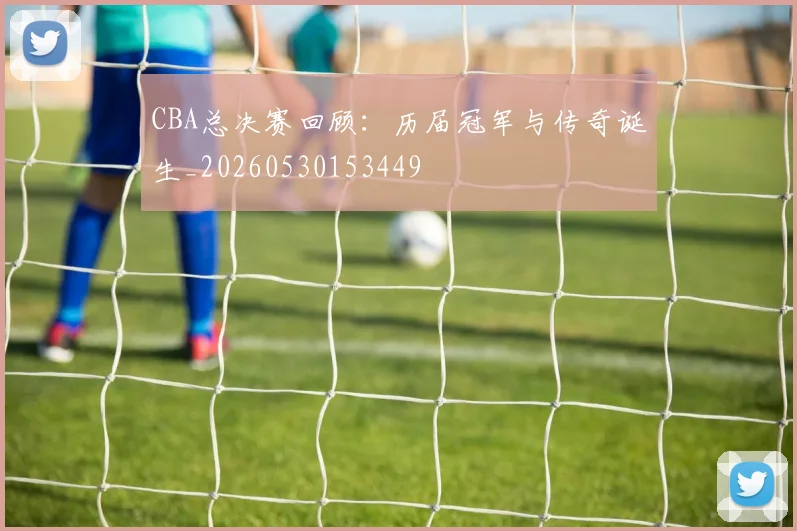 CBA总决赛回顾：历届冠军与传奇诞生_20260530153449